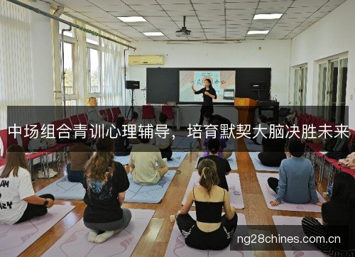 中场组合青训心理辅导,培育默契大脑决胜未来 中场组合青训心理辅导,培育默契大脑决胜未来